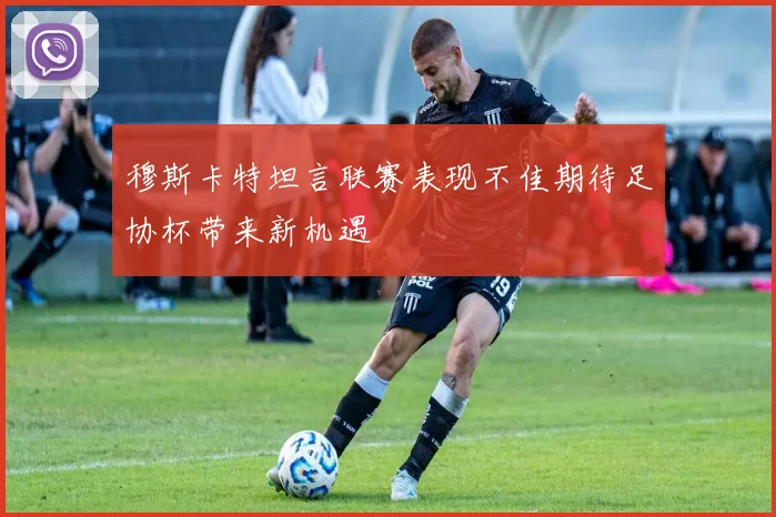 穆斯卡特坦言联赛表现不佳期待足协杯带来新机遇