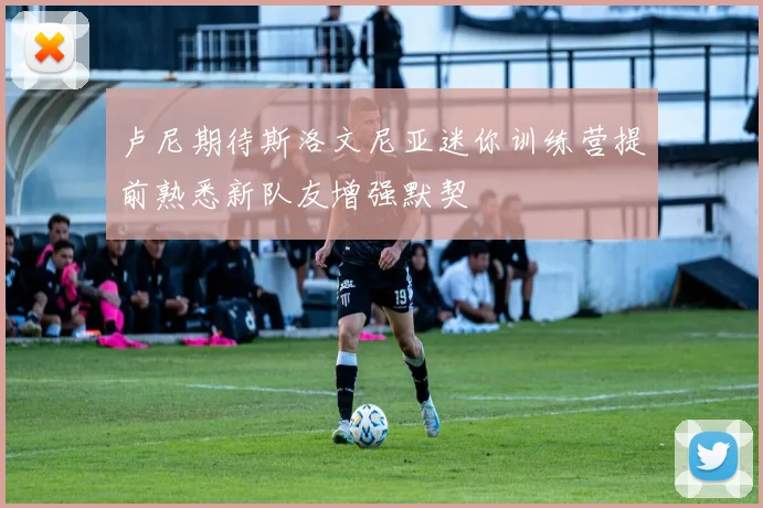 卢尼期待斯洛文尼亚迷你训练营提前熟悉新队友增强默契